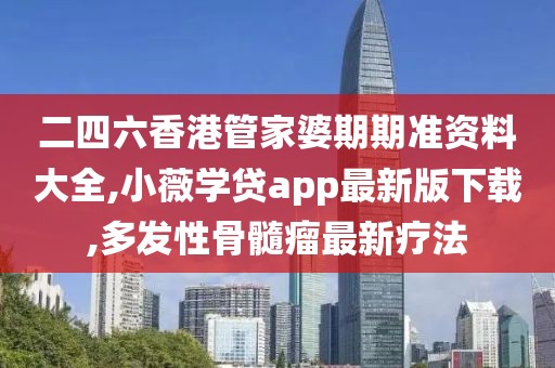 二四六香港管家婆期期准资料大全,小薇学贷app最新版下载,多发性骨髓瘤最新疗法