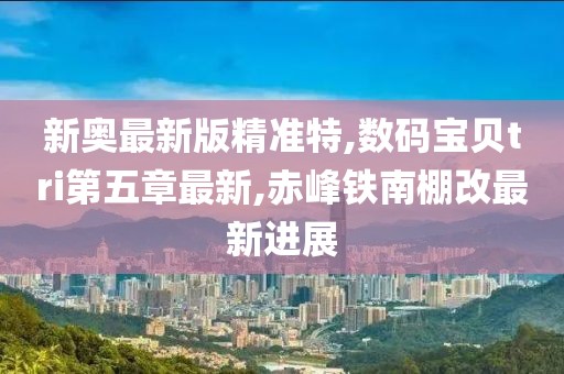 新奥最新版精准特,数码宝贝tri第五章最新,赤峰铁南棚改最新进展
