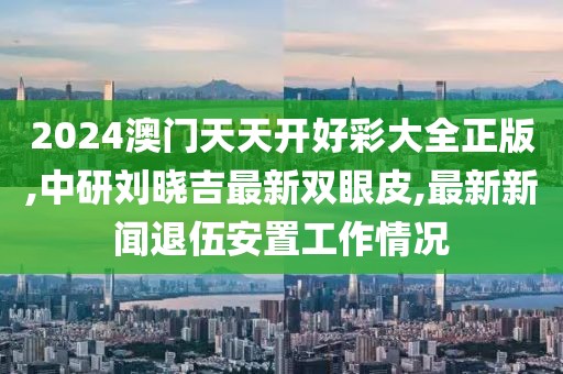 2024澳门天天开好彩大全正版,中研刘晓吉最新双眼皮,最新新闻退伍安置工作情况