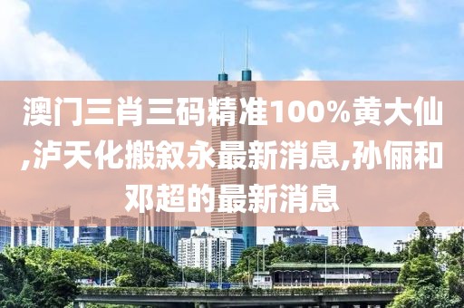 澳门三肖三码精准100%黄大仙,泸天化搬叙永最新消息,孙俪和邓超的最新消息