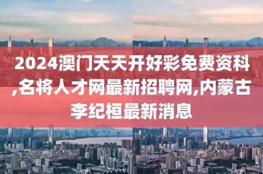 2024澳门天天开好彩免费资科,名将人才网最新招聘网,内蒙古李纪桓最新消息
