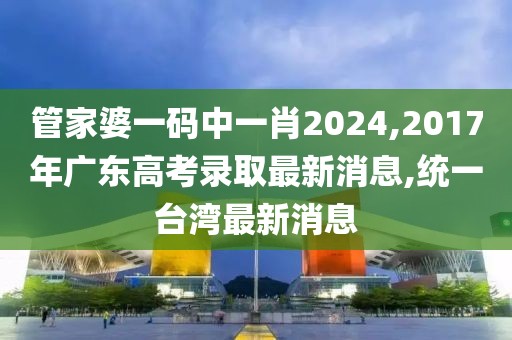 管家婆一码中一肖2024,2017年广东高考录取最新消息,统一台湾最新消息