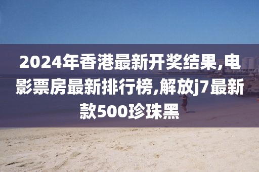2024年香港最新开奖结果,电影票房最新排行榜,解放j7最新款500珍珠黑