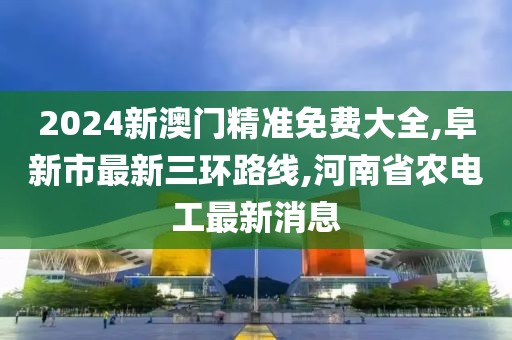 2024新澳门精准免费大全,阜新市最新三环路线,河南省农电工最新消息