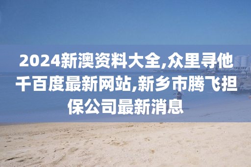 2024新澳资料大全,众里寻他千百度最新网站,新乡市腾飞担保公司最新消息