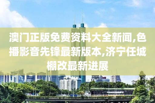 澳门正版免费资料大全新闻,色播影音先锋最新版本,济宁任城棚改最新进展