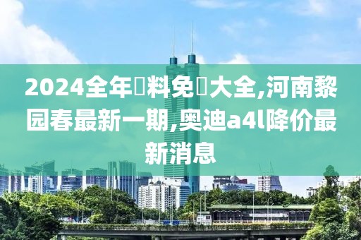 2024全年資料免費大全,河南黎园春最新一期,奥迪a4l降价最新消息