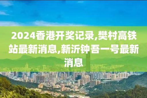 2024香港开奖记录,樊村高铁站最新消息,新沂钟吾一号最新消息