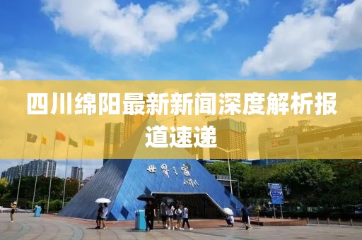 四川绵阳最新新闻深度解析报道速递