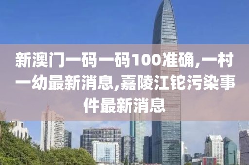 新澳门一码一码100准确,一村一幼最新消息,嘉陵江铊污染事件最新消息