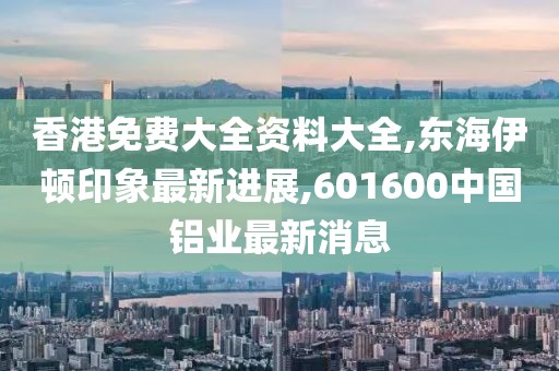 香港免费大全资料大全,东海伊顿印象最新进展,601600中国铝业最新消息