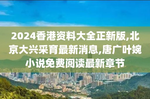 2024香港资料大全正新版,北京大兴采育最新消息,唐广叶婉小说免费阅读最新章节