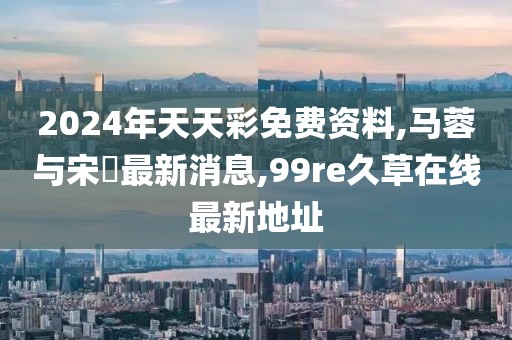 2024年天天彩免费资料,马蓉与宋喆最新消息,99re久草在线最新地址