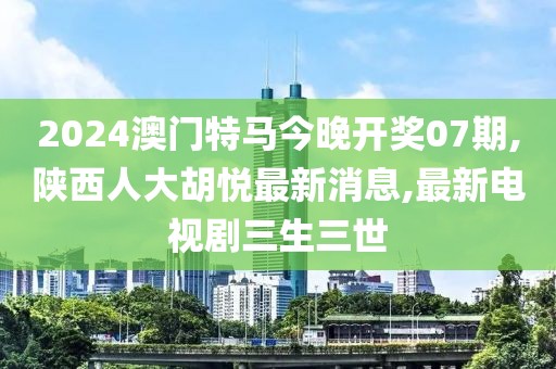 2024澳门特马今晚开奖07期,陕西人大胡悦最新消息,最新电视剧三生三世