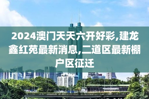 2024澳门天天六开好彩,建龙鑫红苑最新消息,二道区最新棚户区征迁