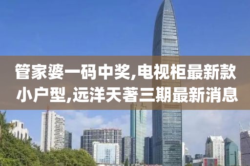 管家婆一码中奖,电视柜最新款 小户型,远洋天著三期最新消息