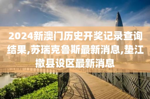 2024新澳门历史开奖记录查询结果,苏瑞克鲁斯最新消息,垫江撤县设区最新消息