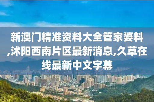 新澳门精准资料大全管家婆料,沭阳西南片区最新消息,久草在线最新中文字幕