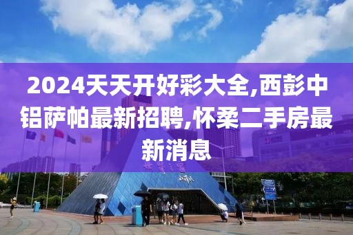 2024天天开好彩大全,西彭中铝萨帕最新招聘,怀柔二手房最新消息