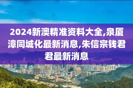 2024新澳精准资料大全,泉厦漳同城化最新消息,朱信宗钱君君最新消息