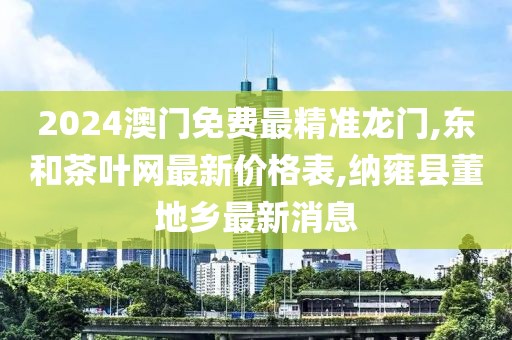 2024澳门免费最精准龙门,东和茶叶网最新价格表,纳雍县董地乡最新消息