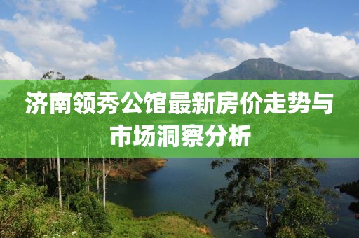 济南领秀公馆最新房价走势与市场洞察分析