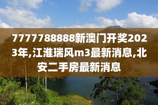 7777788888新澳门开奖2023年,江淮瑞风m3最新消息,北安二手房最新消息