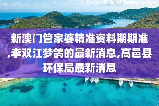 新澳门管家婆精准资料期期准,李双江梦鸽的最新消息,高邑县环保局最新消息