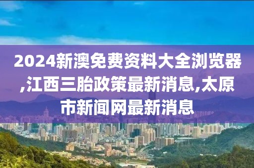 2024新澳免费资料大全浏览器,江西三胎政策最新消息,太原市新闻网最新消息