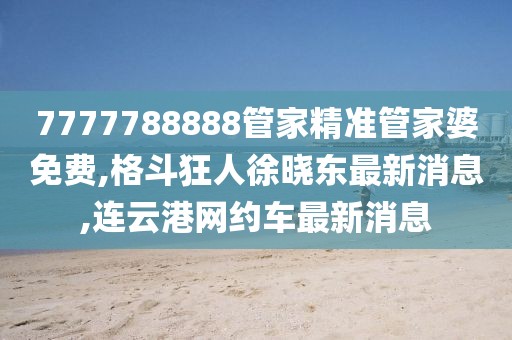 7777788888管家精准管家婆免费,格斗狂人徐晓东最新消息,连云港网约车最新消息