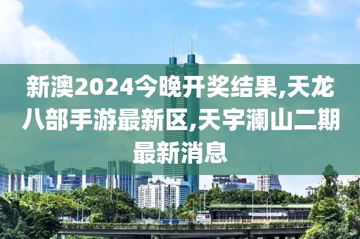 新澳2024今晚开奖结果,天龙八部手游最新区,天宇澜山二期最新消息