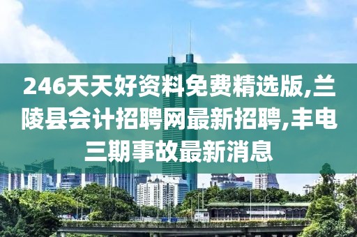 246天天好资料免费精选版,兰陵县会计招聘网最新招聘,丰电三期事故最新消息