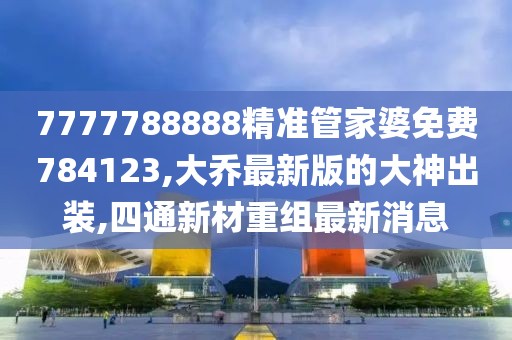 7777788888精准管家婆免费784123,大乔最新版的大神出装,四通新材重组最新消息
