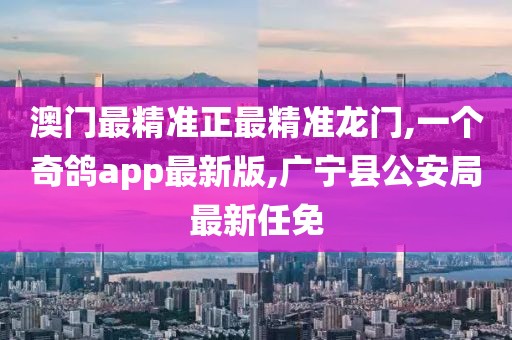 澳门最精准正最精准龙门,一个奇鸽app最新版,广宁县公安局最新任免