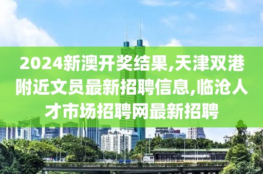 2024新澳开奖结果,天津双港附近文员最新招聘信息,临沧人才市场招聘网最新招聘
