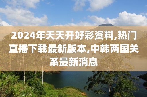 2024年天天开好彩资料,热门直播下载最新版本,中韩两国关系最新消息