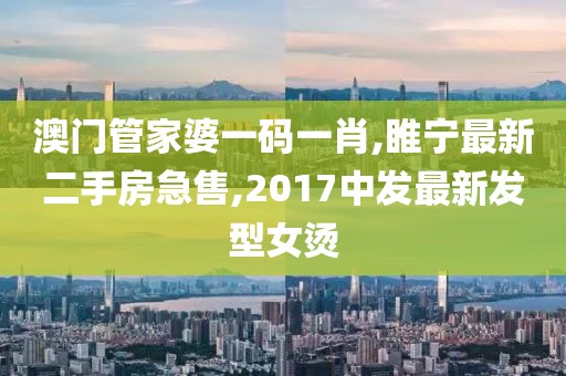 澳门管家婆一码一肖,睢宁最新二手房急售,2017中发最新发型女烫