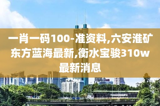 一肖一码100-准资料,六安淮矿东方蓝海最新,衡水宝骏310w最新消息
