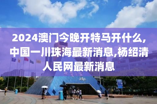 2024澳门今晚开特马开什么,中国一川珠海最新消息,杨绍清人民网最新消息