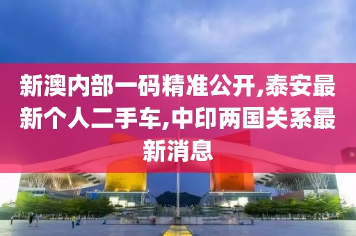 新澳内部一码精准公开,泰安最新个人二手车,中印两国关系最新消息