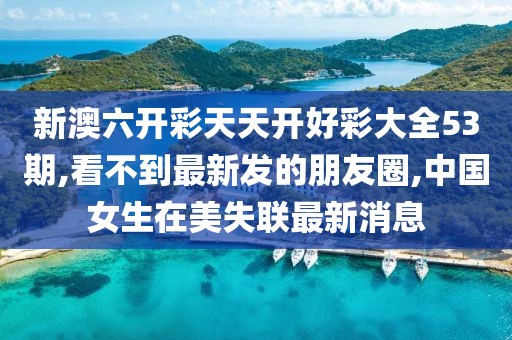 新澳六开彩天天开好彩大全53期,看不到最新发的朋友圈,中国女生在美失联最新消息