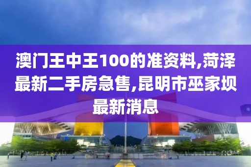 澳门王中王100的准资料,菏泽最新二手房急售,昆明市巫家坝最新消息
