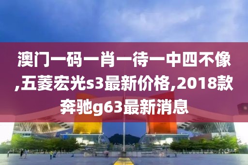 澳门一码一肖一待一中四不像,五菱宏光s3最新价格,2018款奔驰g63最新消息
