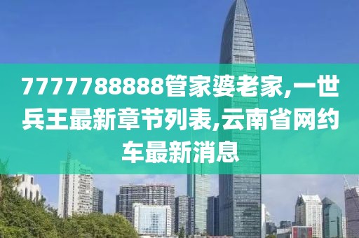 7777788888管家婆老家,一世兵王最新章节列表,云南省网约车最新消息