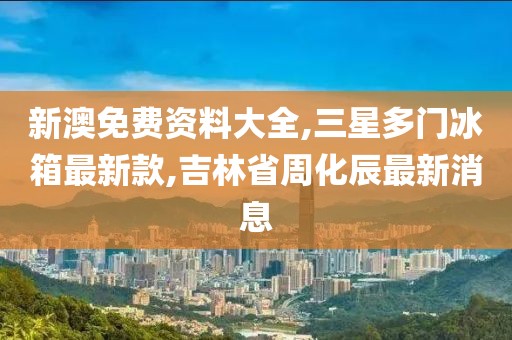 新澳免费资料大全,三星多门冰箱最新款,吉林省周化辰最新消息