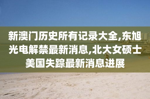 新澳门历史所有记录大全,东旭光电解禁最新消息,北大女硕士美国失踪最新消息进展