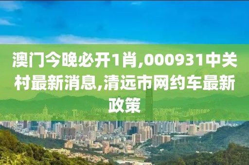 澳门今晚必开1肖,000931中关村最新消息,清远市网约车最新政策