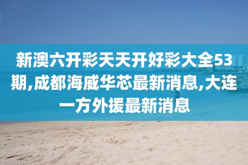 新澳六开彩天天开好彩大全53期,成都海威华芯最新消息,大连一方外援最新消息