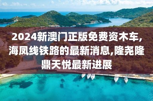 2024新澳门正版免费资木车,海凤线铁路的最新消息,隆尧隆鼎天悦最新进展
