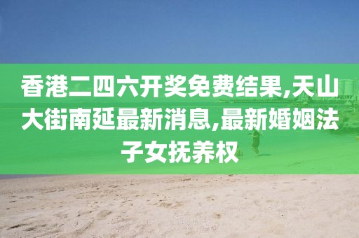 香港二四六开奖免费结果,天山大街南延最新消息,最新婚姻法子女抚养权